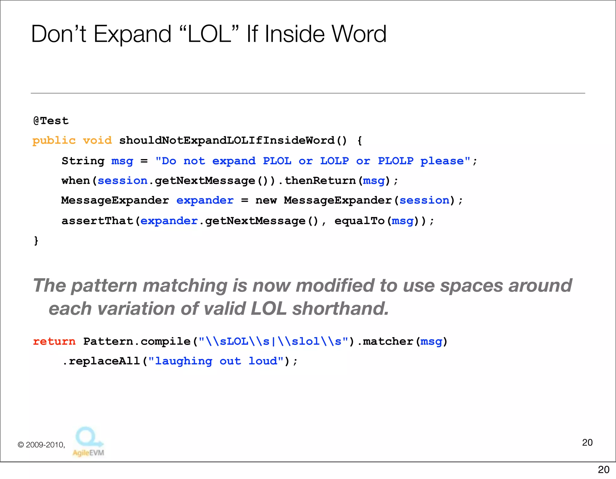 Don’t	
  Expand	
  “LOL”	
  If	
  Inside	
  Word

@Test
public void shouldNotExpandLOLIfInsideWord() {
     String msg = "Do not expand PLOL or LOLP or PLOLP please";
     when(session.getNextMessage()).thenReturn(msg);
     MessageExpander expander = new MessageExpander(session);
     assertThat(expander.getNextMessage(), equalTo(msg));
}


The	
  pa6ern	
  matching	
  is	
  now	
  modiﬁed	
  to	
  use	
  spaces	
  around	
  each	
  
  varia1on	
  of	
  valid	
  LOL	
  shorthand.
return Pattern.compile("sLOLs|slols").matcher(msg)
     .replaceAll("laughing out loud");




                                                                                              20
                                     Copyright © 2010 Sterling Barton. All rights reserved.


                                                                                                   20
 