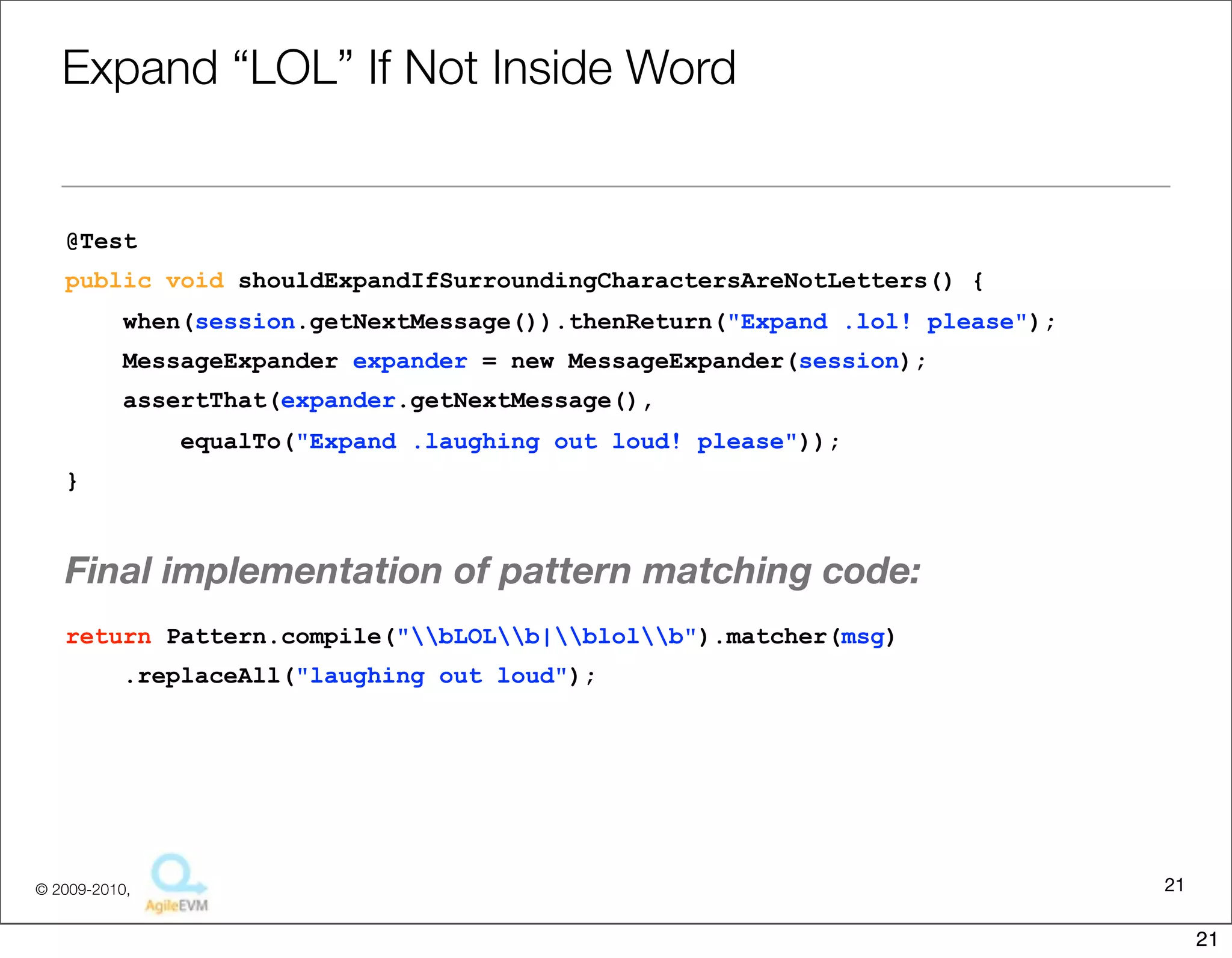 Expand	
  “LOL”	
  If	
  Not	
  Inside	
  Word

@Test
public void shouldExpandIfSurroundingCharactersAreNotLetters() {
    when(session.getNextMessage()).thenReturn("Expand .lol! please");
    MessageExpander expander = new MessageExpander(session);
    assertThat(expander.getNextMessage(),
         equalTo("Expand .laughing out loud! please"));
}


The	
  ﬁnal	
  implementa1on	
  of	
  pa6ern	
  matching	
  code	
  looks	
  as	
  follows.
return Pattern.compile("bLOLb|blolb").matcher(msg)
    .replaceAll("laughing out loud");




                                                                                           21
                                  Copyright © 2010 Sterling Barton. All rights reserved.


                                                                                                21
 