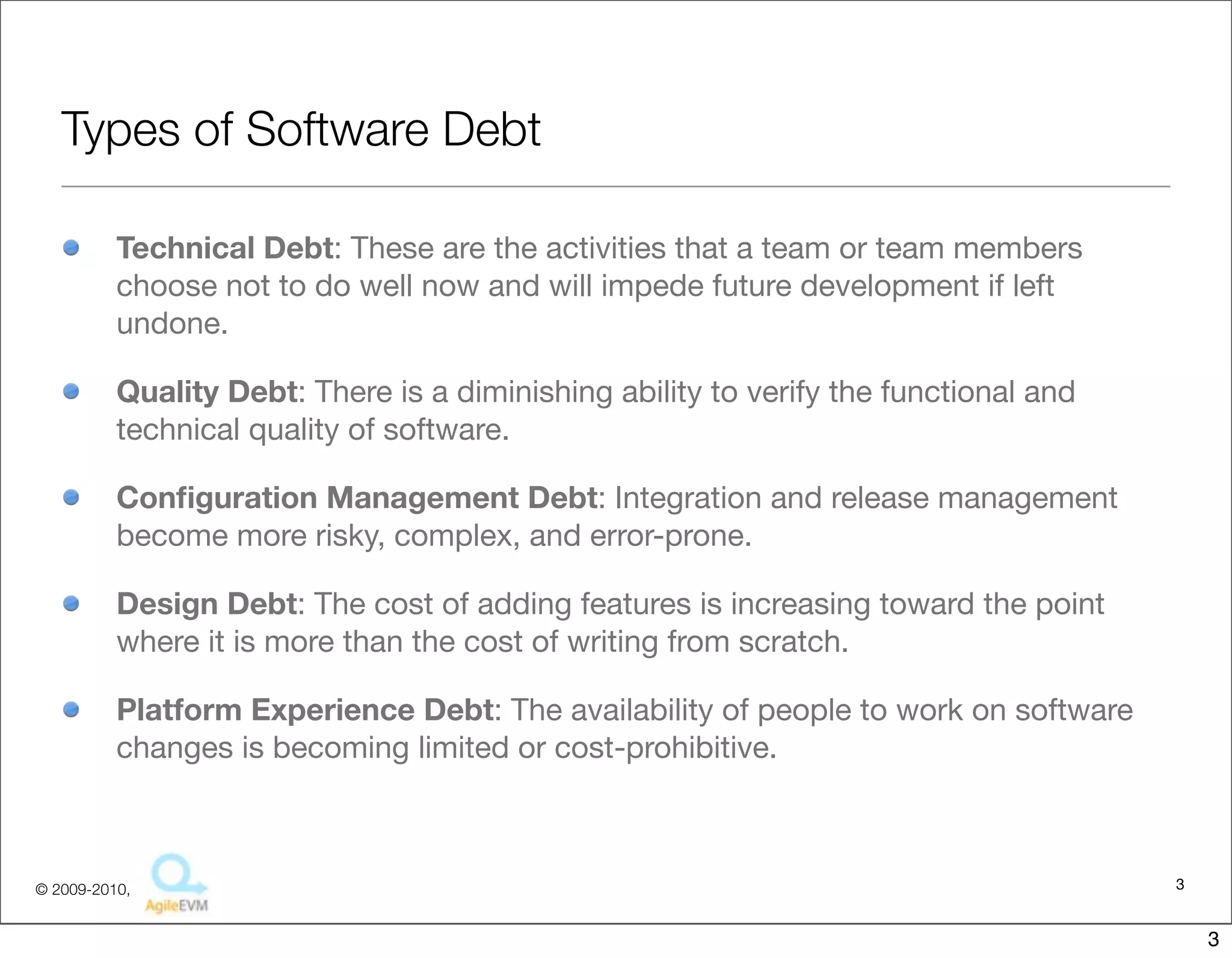 Types of Software Debt

          Technical Debt: These are the activities that a team or team members
          choose not to do well now and will impede future development if left
          undone.

          Quality Debt: There is a diminishing ability to verify the functional and
          technical quality of software.

          Conﬁguration Management Debt: Integration and release management
          become more risky, complex, and error-prone.

          Design Debt: The cost of adding features is increasing toward the point
          where it is more than the cost of writing from scratch.

          Platform Experience Debt: The availability of people to work on software
          changes is becoming limited or cost-prohibitive.



© 2009-2010,                                                                          3


                                                                                          3
 