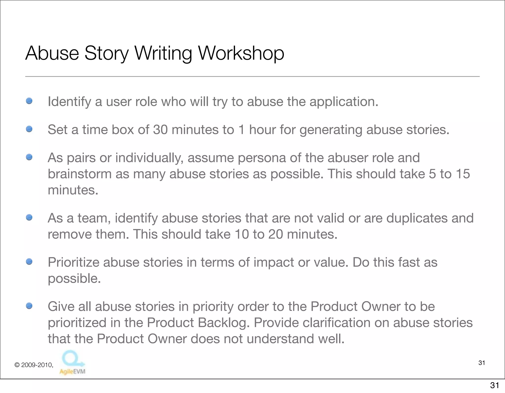 Abuse Story Writing Workshop

          Identify a user role who will try to abuse the application.

          Set a time box of 30 minutes to 1 hour for generating abuse stories.

          As pairs or individually, assume persona of the abuser role and
          brainstorm as many abuse stories as possible. This should take 5 to 15
          minutes.

          As a team, identify abuse stories that are not valid or are duplicates and
          remove them. This should take 10 to 20 minutes.

          Prioritize abuse stories in terms of impact or value. Do this fast as
          possible.

          Give all abuse stories in priority order to the Product Owner to be
          prioritized in the Product Backlog. Provide clariﬁcation on abuse stories
          that the Product Owner does not understand well.
© 2009-2010,                                                                           31


                                                                                            31
 
