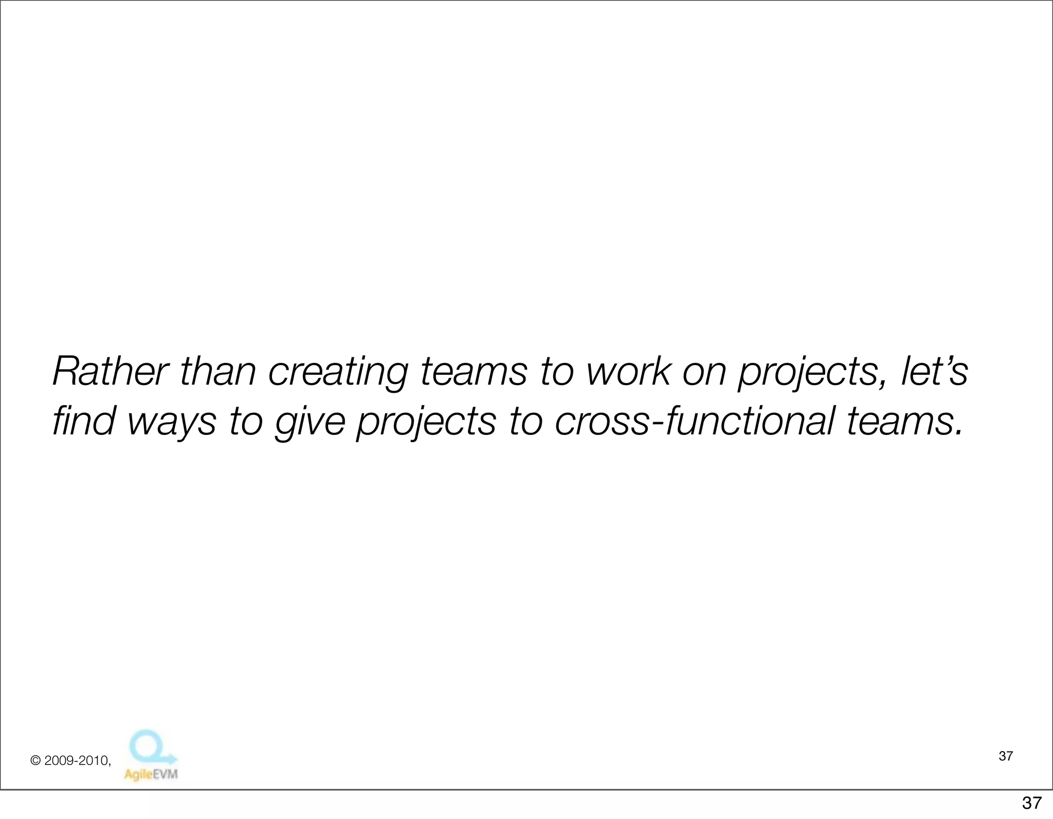Rather than creating teams to work on projects, let’s
   ﬁnd ways to give projects to cross-functional teams.




© 2009-2010,                                               37


                                                                37
 