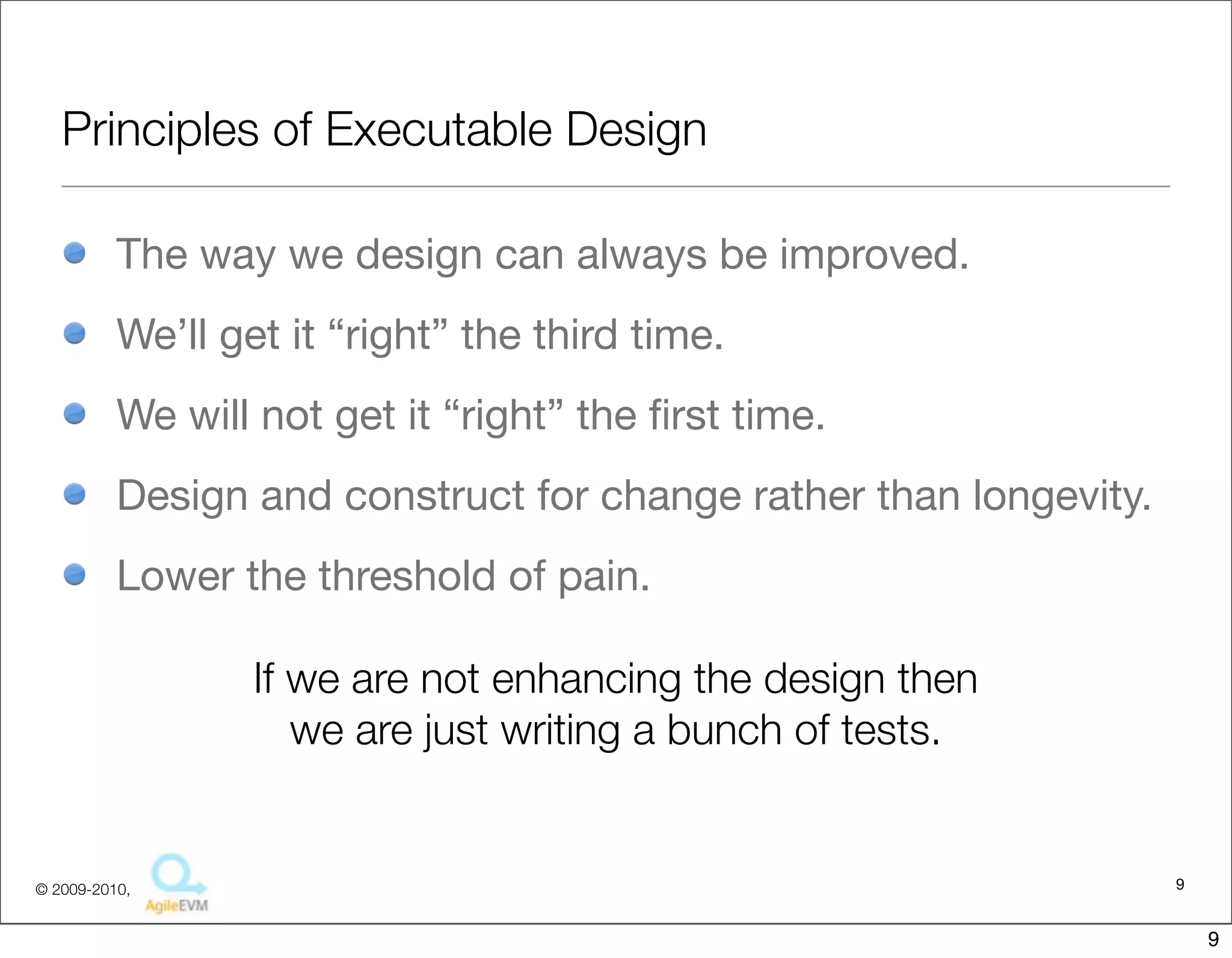 Principles of Executable Design

          The way we design can always be improved.
          We’ll get it “right” the third time.
          We will not get it “right” the ﬁrst time.
          Design and construct for change rather than longevity.
          Lower the threshold of pain.

                  If we are not enhancing the design then
                     we are just writing a bunch of tests.


© 2009-2010,                                                       9


                                                                       9
 