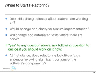 Where to Start Refactoring?


           Does this change directly affect feature I am working
           on?
           Would change add clarity for feature implementation?
           Will change add automated tests where there are
           none?
    If “yes” to any question above, ask following question to
       decide if you should work on it now:
           At ﬁrst glance, does refactoring look like a large
           endeavor involving signiﬁcant portions of the
           software’s components?
© 2009-2010,                                                       11

                                                                        11
 