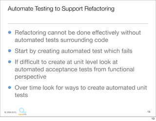 Automate Testing to Support Refactoring


          Refactoring cannot be done effectively without
          automated tests surrounding code
          Start by creating automated test which fails
          If difﬁcult to create at unit level look at
          automated acceptance tests from functional
          perspective
          Over time look for ways to create automated unit
          tests

© 2009-2010,                                                 13

                                                                  13
 