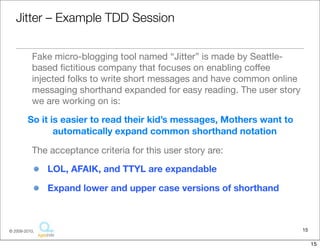 Ji:er	
  –	
  Example	
  TDD	
  Session

• Fake	
  micro-­‐blogging	
  tool	
  named	
  “Ji4er”	
  is	
  made	
  by	
  
  Sea4le-­‐based	
  ﬁc::ous	
  company	
  that	
  focuses	
  on	
  enabling	
  
  coﬀee	
  injected	
  folks	
  to	
  write	
  short	
  messages	
  and	
  have	
  
  common	
  online	
  messaging	
  shorthand	
  expanded	
  for	
  easy	
  
  reading.	
  The	
  user	
  story	
  we	
  are	
  working	
  on	
  is:
 So	
  it	
  is	
  easier	
  to	
  read	
  their	
  kid’s	
  messages,	
  Mothers	
  want	
  
   to	
  automaFcally	
  expand	
  common	
  shorthand	
  notaFon
• The	
  acceptance	
  criteria	
  for	
  this	
  user	
  story	
  are:
    – LOL,	
  AFAIK,	
  and	
  TTYL	
  are	
  expandable
    – Expand	
  lower	
  and	
  upper	
  case	
  versions	
  of	
  shorthand


                                                                                           15
                                  Copyright © 2010 Sterling Barton. All rights reserved.


                                                                                                15
 