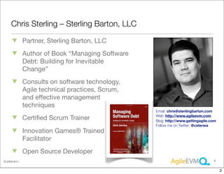 Chris Sterling – Sterling Barton, LLC

               Partner, Sterling Barton, LLC
               Author of Book “Managing Software
               Debt: Building for Inevitable
               Change”
               Consults on software technology,
               Agile technical practices, Scrum,
               and effective management
               techniques
                                                   Email: chris@sterlingbarton.com
                                                   Web: http://www.agileevm.com
               Certiﬁed Scrum Trainer              Blog: http://www.gettingagile.com
                                                   Follow me on Twitter: @csterwa
               Innovation Games® Trained
               Facilitator
               Open Source Developer
© 2009-2011,                                                                      2



                                                                                       2
 