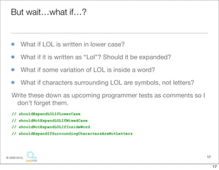 But	
  wait…what	
  if…?

• What	
  if	
  LOL	
  is	
  wri:en	
  in	
  lower	
  case?
• What	
  if	
  it	
  is	
  wri:en	
  as	
  “Lol”?	
  Should	
  it	
  be	
  expanded?	
  
• What	
  if	
  some	
  variaFon	
  of	
  LOL	
  is	
  inside	
  a	
  word?
• What	
  if	
  characters	
  surrounding	
  LOL	
  are	
  symbols,	
  not	
  le:ers?	
  


Write	
  these	
  down	
  as	
  upcoming	
  programmer	
  tests	
  as	
  comments	
  so	
  I	
  
 don’t	
  forget	
  them.	
  
// shouldExpandLOLIfLowerCase
// shouldNotExpandLOLIfMixedCase
// shouldNotExpandLOLIfInsideWord
// shouldExpandIfSurroundingCharactersAreNotLetters




                                                                                                  17
                                         Copyright © 2010 Sterling Barton. All rights reserved.


                                                                                                       17
 