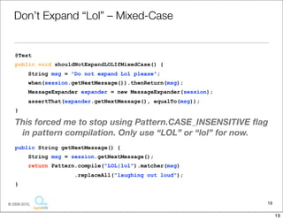 Don’t	
  Expand	
  “Lol”	
  –	
  Mixed-­‐Case

@Test
public void shouldNotExpandLOLIfMixedCase() {
     String msg = "Do not expand Lol please";
     when(session.getNextMessage()).thenReturn(msg);
     MessageExpander expander = new MessageExpander(session);
     assertThat(expander.getNextMessage(), equalTo(msg));
}


This	
  forced	
  me	
  to	
  stop	
  using	
  Pa6ern.CASE_INSENSITIVE	
  ﬂag	
  in	
  pa6ern	
  
  compila1on.	
  Only	
  use	
  “LOL”	
  or	
  “lol”	
  for	
  replacement	
  criteria.
public String getNextMessage() {
     String msg = session.getNextMessage();
     return Pattern.compile("LOL|lol").matcher(msg)
                      .replaceAll("laughing out loud");
}

                                                                                            19
                                   Copyright © 2010 Sterling Barton. All rights reserved.


                                                                                                    19
 