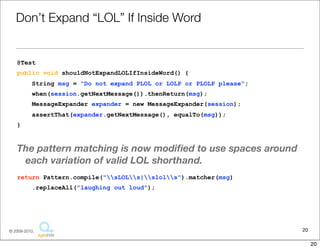 Don’t	
  Expand	
  “LOL”	
  If	
  Inside	
  Word

@Test
public void shouldNotExpandLOLIfInsideWord() {
     String msg = "Do not expand PLOL or LOLP or PLOLP please";
     when(session.getNextMessage()).thenReturn(msg);
     MessageExpander expander = new MessageExpander(session);
     assertThat(expander.getNextMessage(), equalTo(msg));
}


The	
  pa6ern	
  matching	
  is	
  now	
  modiﬁed	
  to	
  use	
  spaces	
  around	
  each	
  
  varia1on	
  of	
  valid	
  LOL	
  shorthand.
return Pattern.compile("sLOLs|slols").matcher(msg)
     .replaceAll("laughing out loud");




                                                                                              20
                                     Copyright © 2010 Sterling Barton. All rights reserved.


                                                                                                   20
 