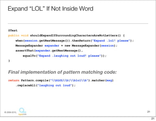 Expand	
  “LOL”	
  If	
  Not	
  Inside	
  Word

@Test
public void shouldExpandIfSurroundingCharactersAreNotLetters() {
    when(session.getNextMessage()).thenReturn("Expand .lol! please");
    MessageExpander expander = new MessageExpander(session);
    assertThat(expander.getNextMessage(),
         equalTo("Expand .laughing out loud! please"));
}


The	
  ﬁnal	
  implementa1on	
  of	
  pa6ern	
  matching	
  code	
  looks	
  as	
  follows.
return Pattern.compile("bLOLb|blolb").matcher(msg)
    .replaceAll("laughing out loud");




                                                                                           21
                                  Copyright © 2010 Sterling Barton. All rights reserved.


                                                                                                21
 