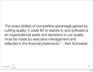 “For every [dollar] of competitive advantage gained by
   cutting quality, it costs $4 to restore it; and software is
   an organizational asset and decisions to cut quality
   must be made by executive management and
   reﬂected in the ﬁnancial statements.” - Ken Schwaber




© 2009-2010,                                                     24


                                                                      24
 