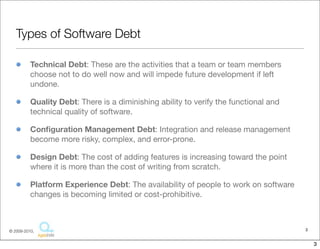 Types of Software Debt

          Technical Debt: These are the activities that a team or team members
          choose not to do well now and will impede future development if left
          undone.

          Quality Debt: There is a diminishing ability to verify the functional and
          technical quality of software.

          Conﬁguration Management Debt: Integration and release management
          become more risky, complex, and error-prone.

          Design Debt: The cost of adding features is increasing toward the point
          where it is more than the cost of writing from scratch.

          Platform Experience Debt: The availability of people to work on software
          changes is becoming limited or cost-prohibitive.



© 2009-2010,                                                                          3


                                                                                          3
 