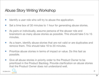 Abuse Story Writing Workshop

          Identify a user role who will try to abuse the application.

          Set a time box of 30 minutes to 1 hour for generating abuse stories.

          As pairs or individually, assume persona of the abuser role and
          brainstorm as many abuse stories as possible. This should take 5 to 15
          minutes.

          As a team, identify abuse stories that are not valid or are duplicates and
          remove them. This should take 10 to 20 minutes.

          Prioritize abuse stories in terms of impact or value. Do this fast as
          possible.

          Give all abuse stories in priority order to the Product Owner to be
          prioritized in the Product Backlog. Provide clariﬁcation on abuse stories
          that the Product Owner does not understand well.
© 2009-2010,                                                                           31


                                                                                            31
 