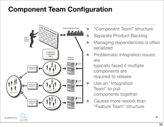Component Team Conﬁguration

                         “Component Team” structure
                         Separate Product Backlog
                         Managing dependencies is often
                         serialized
                         Problematic integration issues
                         are
                         typically faced if multiple
                         components are
                         required to release
                         Use an “Integration
                         Team” to pull
                         components together
                         Causes more rework than
                         “Feature Team” structure

© 2009-2010,                                        38


                                                         38
 