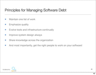 Principles for Managing Software Debt

          Maintain one list of work

          Emphasize quality

          Evolve tools and infrastructure continually

          Improve system design always

          Share knowledge across the organization

          And most importantly, get the right people to work on your software!




© 2009-2010,                                                                     40


                                                                                      40
 
