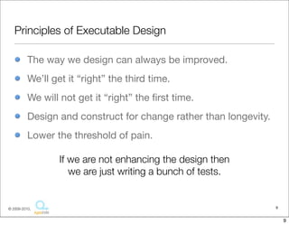 Principles of Executable Design

          The way we design can always be improved.
          We’ll get it “right” the third time.
          We will not get it “right” the ﬁrst time.
          Design and construct for change rather than longevity.
          Lower the threshold of pain.

                  If we are not enhancing the design then
                     we are just writing a bunch of tests.


© 2009-2010,                                                       9


                                                                       9
 