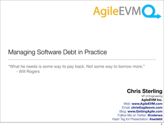 Managing Software Debt in Practice

“What he needs is some way to pay back. Not some way to borrow more.”
   - Will Rogers



                                                             Chris Sterling
                                                                       VP of Engineering
                                                                        AgileEVM Inc.
                                                            Web: www.AgileEVM.com
                                                          Email: chris@agileevm.com
                                                        Blog: www.GettingAgile.com
                                                       Follow Me on Twitter: @csterwa
                                                    Hash Tag for Presentation: #swdebt
                                                                                      1
 