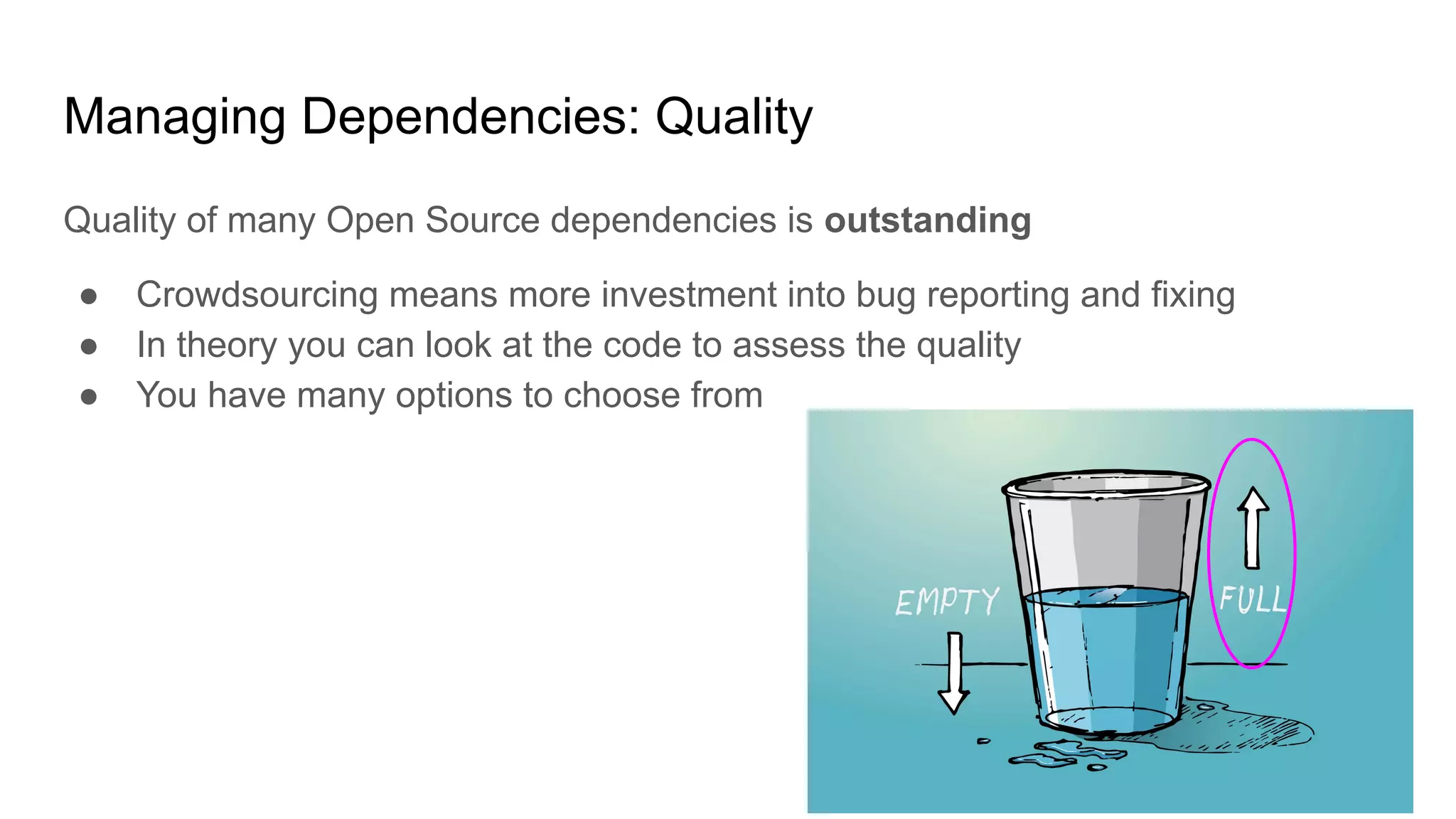 Managing Dependencies: Quality
Quality of many Open Source dependencies is outstanding
● Crowdsourcing means more investment into bug reporting and fixing
● In theory you can look at the code to assess the quality
● You have many options to choose from
 