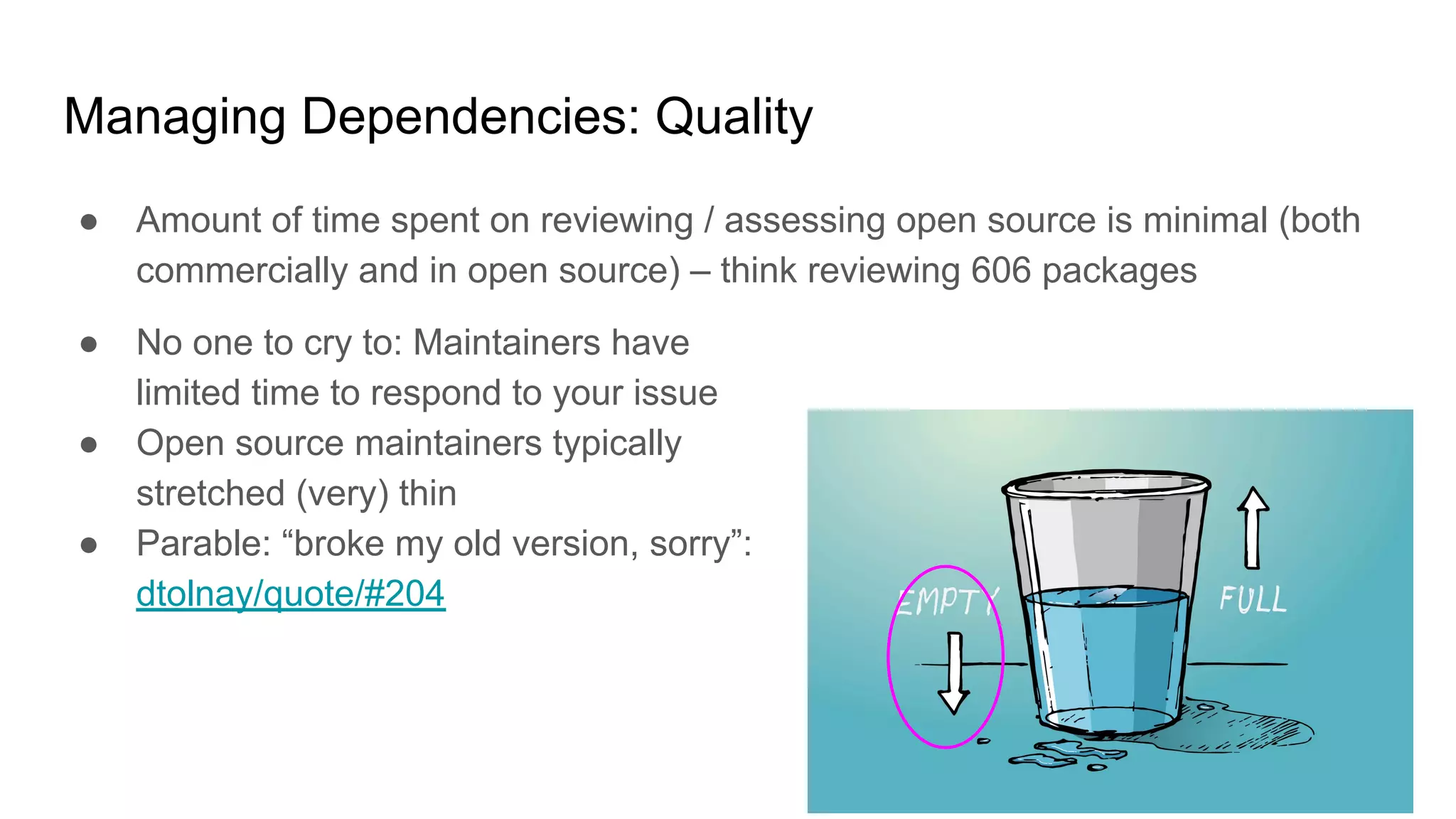 Managing Dependencies: Quality
● Amount of time spent on reviewing / assessing open source is minimal (both
commercially and in open source) – think reviewing 606 packages
● No one to cry to: Maintainers have
limited time to respond to your issue
● Open source maintainers typically
stretched (very) thin
● Parable: “broke my old version, sorry”:
dtolnay/quote/#204
 