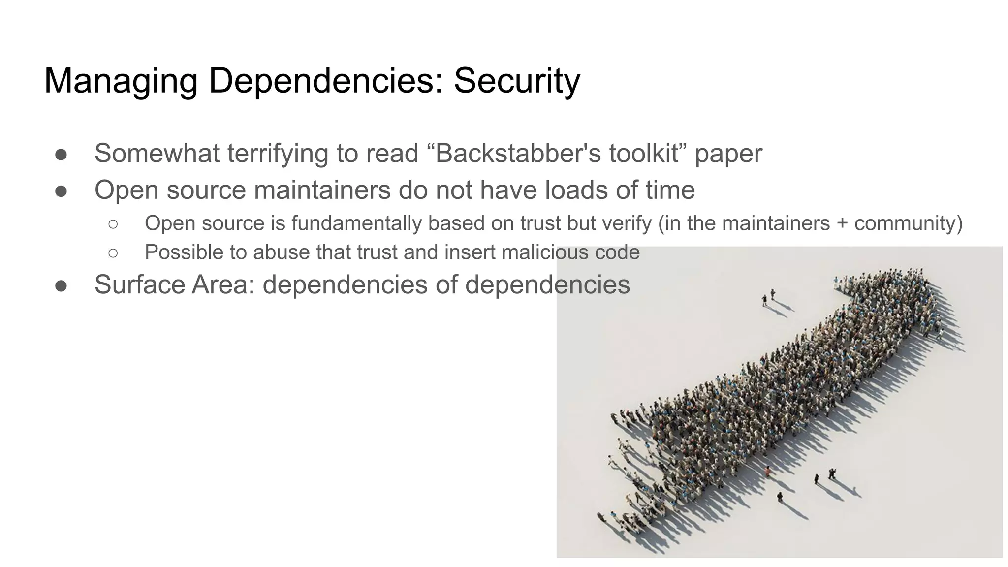Managing Dependencies: Security
● Somewhat terrifying to read “Backstabber's toolkit” paper
● Open source maintainers do not have loads of time
○ Open source is fundamentally based on trust but verify (in the maintainers + community)
○ Possible to abuse that trust and insert malicious code
● Surface Area: dependencies of dependencies
 