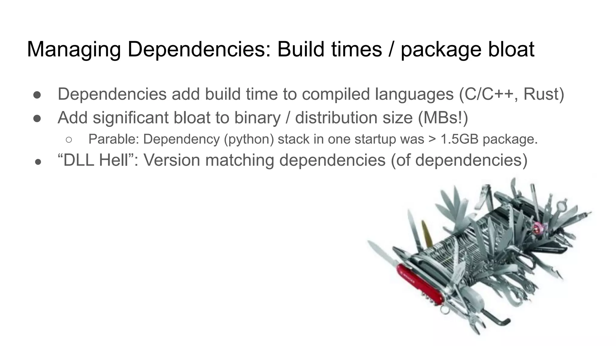 Managing Dependencies: Build times / package bloat
● Dependencies add build time to compiled languages (C/C++, Rust)
● Add significant bloat to binary / distribution size (MBs!)
○ Parable: Dependency (python) stack in one startup was > 1.5GB package.
● “DLL Hell”: Version matching dependencies (of dependencies)
 