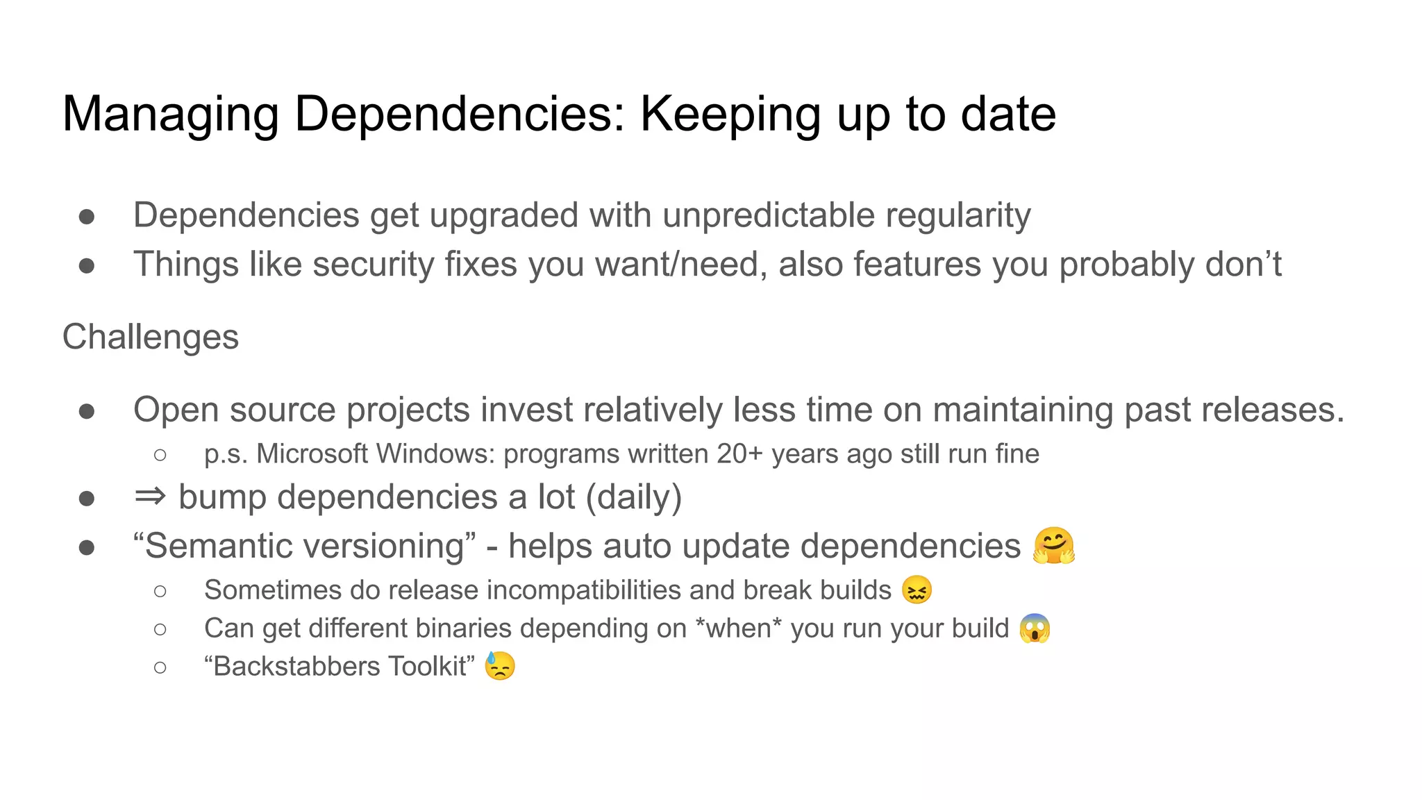 Managing Dependencies: Keeping up to date
● Dependencies get upgraded with unpredictable regularity
● Things like security fixes you want/need, also features you probably don’t
Challenges
● Open source projects invest relatively less time on maintaining past releases.
○ p.s. Microsoft Windows: programs written 20+ years ago still run fine
● ⇒ bump dependencies a lot (daily)
● “Semantic versioning” - helps auto update dependencies 🤗
○ Sometimes do release incompatibilities and break builds 😖
○ Can get different binaries depending on *when* you run your build 😱
○ “Backstabbers Toolkit” 😓
 