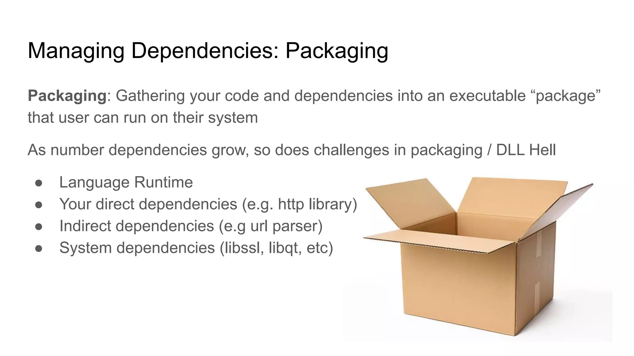 Managing Dependencies: Packaging
Packaging: Gathering your code and dependencies into an executable “package”
that user can run on their system
As number dependencies grow, so does challenges in packaging / DLL Hell
● Language Runtime
● Your direct dependencies (e.g. http library)
● Indirect dependencies (e.g url parser)
● System dependencies (libssl, libqt, etc)
 