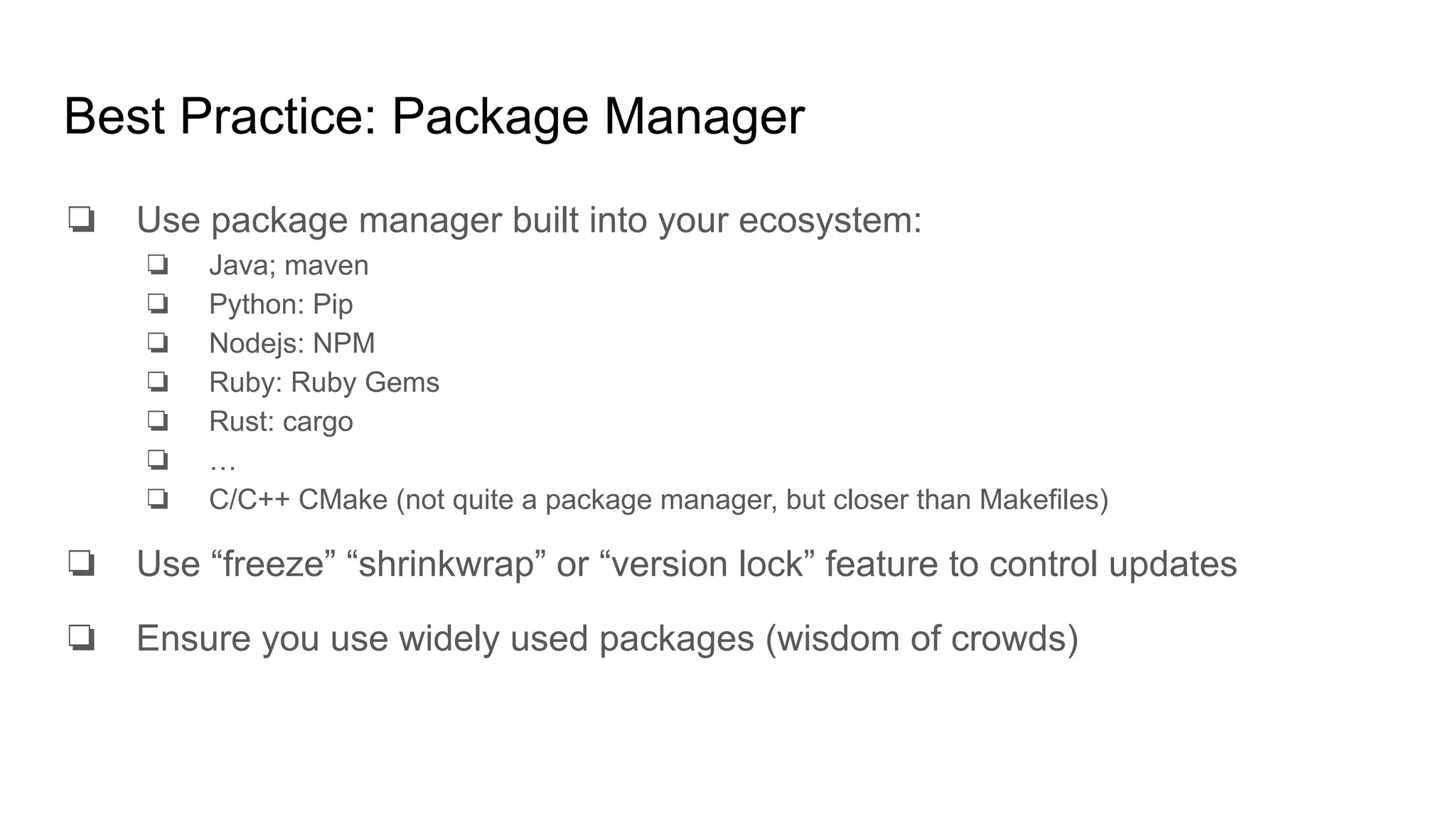 Best Practice: Package Manager
❏ Use package manager built into your ecosystem:
❏ Java; maven
❏ Python: Pip
❏ Nodejs: NPM
❏ Ruby: Ruby Gems
❏ Rust: cargo
❏ …
❏ C/C++ CMake (not quite a package manager, but closer than Makefiles)
❏ Use “freeze” “shrinkwrap” or “version lock” feature to control updates
❏ Ensure you use widely used packages (wisdom of crowds)
 