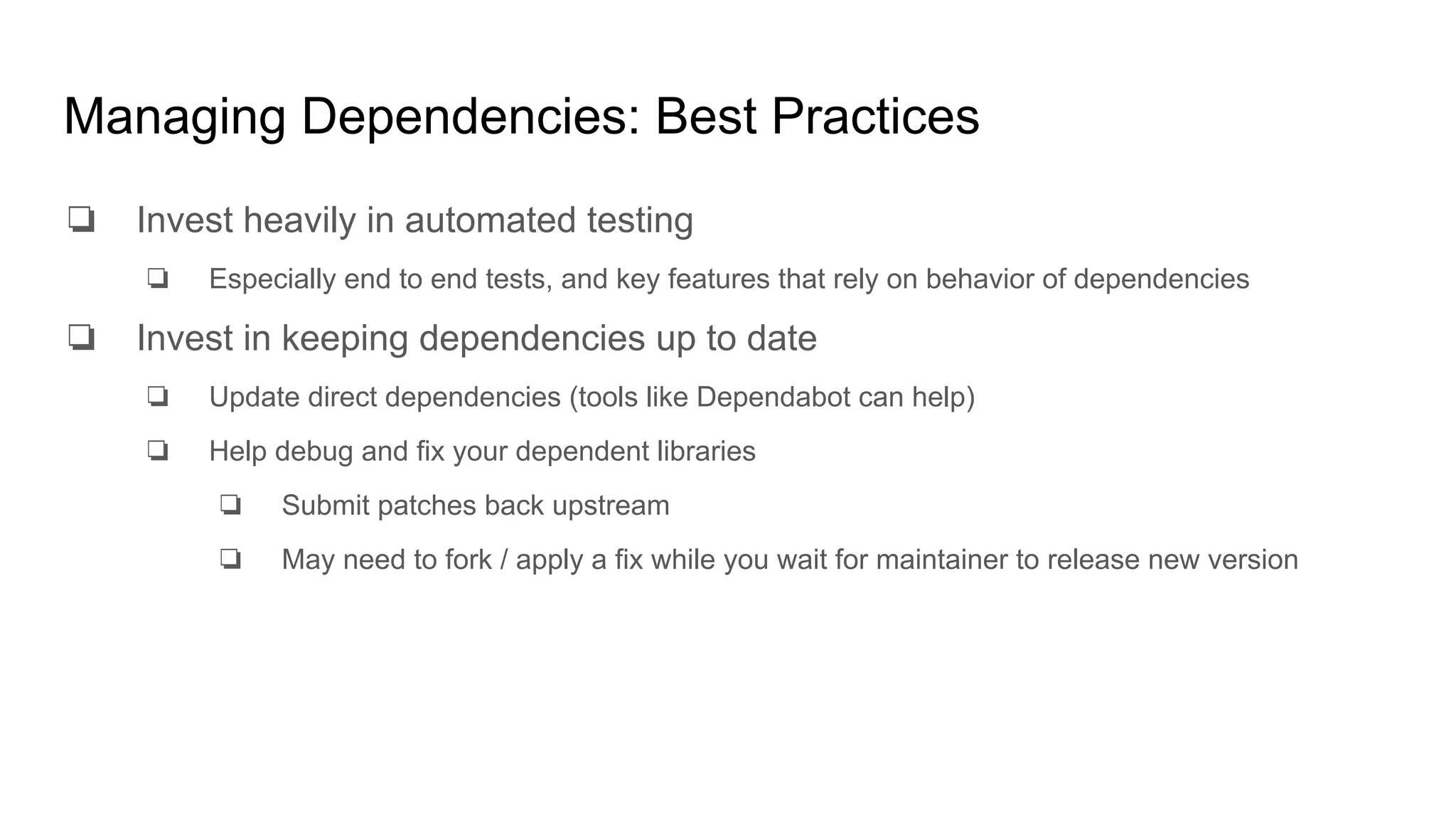 Managing Dependencies: Best Practices
❏ Invest heavily in automated testing
❏ Especially end to end tests, and key features that rely on behavior of dependencies
❏ Invest in keeping dependencies up to date
❏ Update direct dependencies (tools like Dependabot can help)
❏ Help debug and fix your dependent libraries
❏ Submit patches back upstream
❏ May need to fork / apply a fix while you wait for maintainer to release new version
 