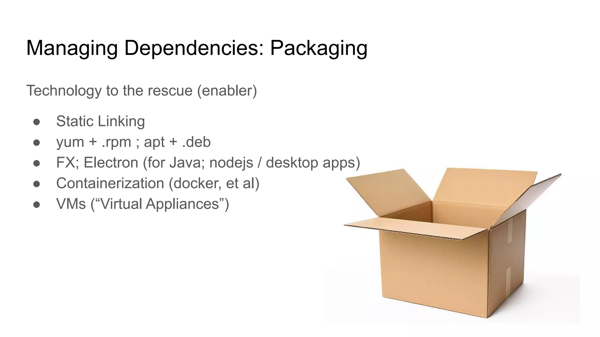Managing Dependencies: Packaging
Technology to the rescue (enabler)
● Static Linking
● yum + .rpm ; apt + .deb
● FX; Electron (for Java; nodejs / desktop apps)
● Containerization (docker, et al)
● VMs (“Virtual Appliances”)
 