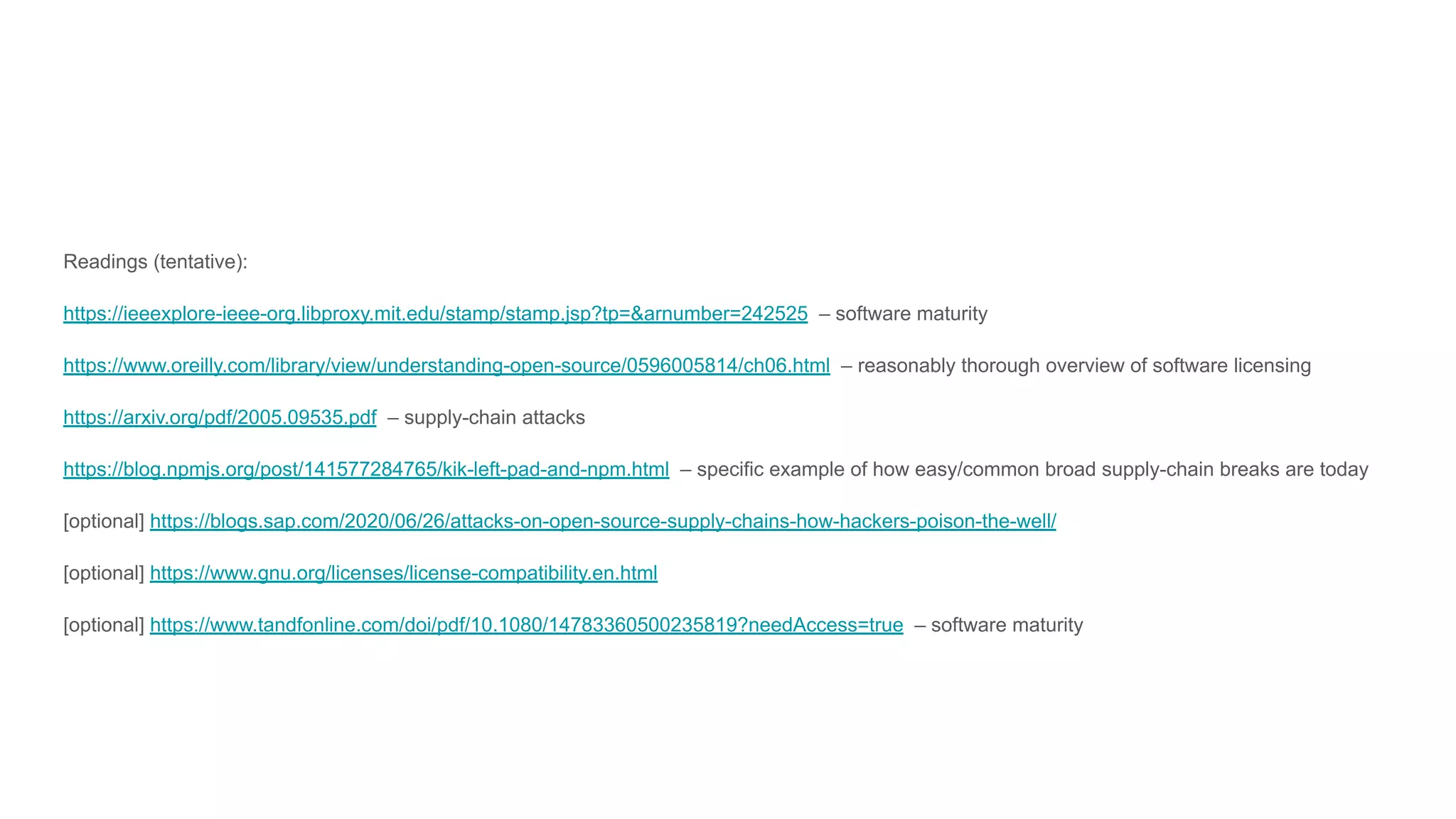 Readings (tentative):
https://ieeexplore-ieee-org.libproxy.mit.edu/stamp/stamp.jsp?tp=&arnumber=242525 – software maturity
https://www.oreilly.com/library/view/understanding-open-source/0596005814/ch06.html – reasonably thorough overview of software licensing
https://arxiv.org/pdf/2005.09535.pdf – supply-chain attacks
https://blog.npmjs.org/post/141577284765/kik-left-pad-and-npm.html – specific example of how easy/common broad supply-chain breaks are today
[optional] https://blogs.sap.com/2020/06/26/attacks-on-open-source-supply-chains-how-hackers-poison-the-well/
[optional] https://www.gnu.org/licenses/license-compatibility.en.html
[optional] https://www.tandfonline.com/doi/pdf/10.1080/14783360500235819?needAccess=true – software maturity
 