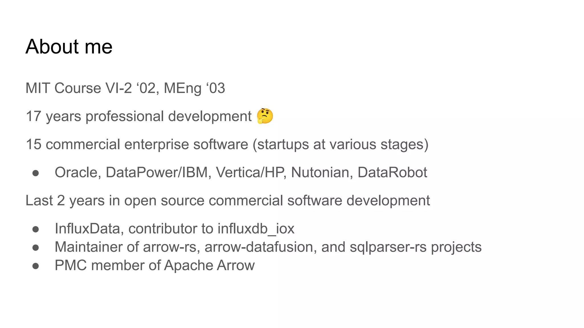 About me
MIT Course VI-2 ‘02, MEng ‘03
17 years professional development 🤔
15 commercial enterprise software (startups at various stages)
● Oracle, DataPower/IBM, Vertica/HP, Nutonian, DataRobot
Last 2 years in open source commercial software development
● InfluxData, contributor to influxdb_iox
● Maintainer of arrow-rs, arrow-datafusion, and sqlparser-rs projects
● PMC member of Apache Arrow
 