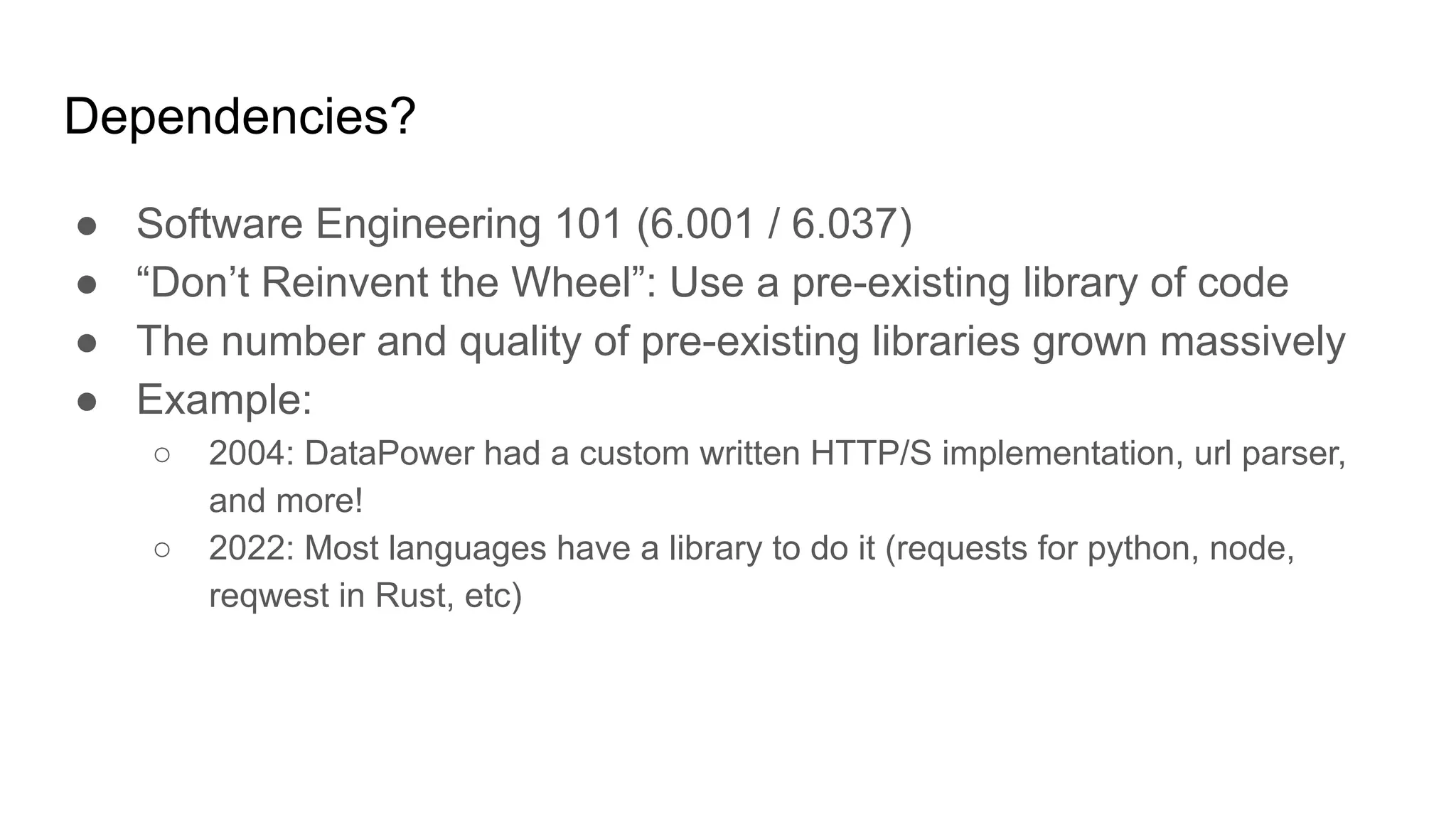 Dependencies?
● Software Engineering 101 (6.001 / 6.037)
● “Don’t Reinvent the Wheel”: Use a pre-existing library of code
● The number and quality of pre-existing libraries grown massively
● Example:
○ 2004: DataPower had a custom written HTTP/S implementation, url parser,
and more!
○ 2022: Most languages have a library to do it (requests for python, node,
reqwest in Rust, etc)
 