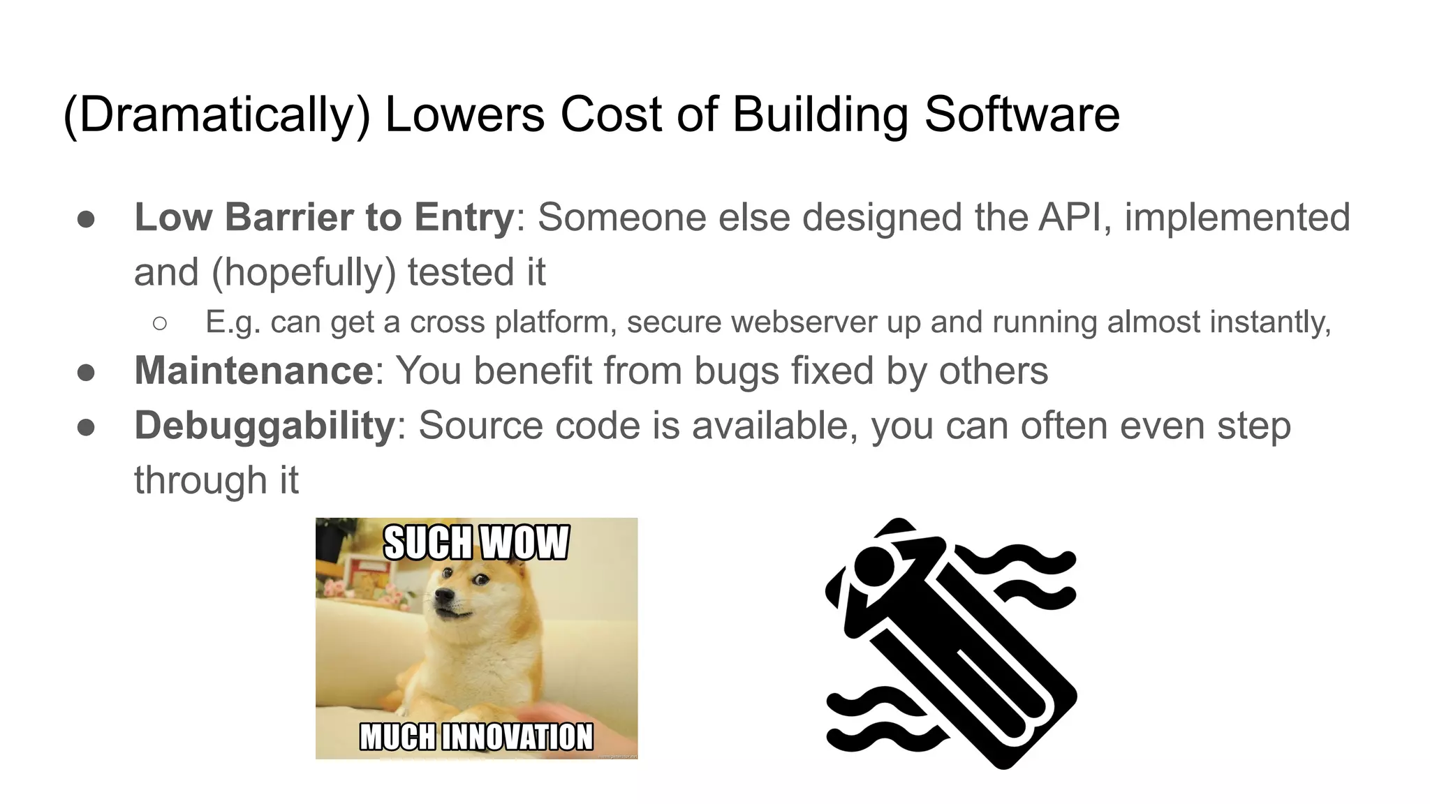 (Dramatically) Lowers Cost of Building Software
● Low Barrier to Entry: Someone else designed the API, implemented
and (hopefully) tested it
○ E.g. can get a cross platform, secure webserver up and running almost instantly,
● Maintenance: You benefit from bugs fixed by others
● Debuggability: Source code is available, you can often even step
through it
 