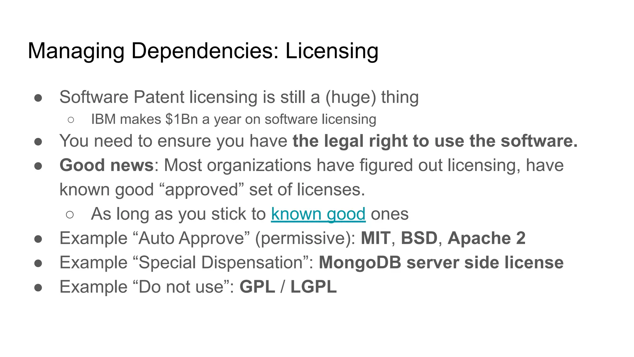Managing Dependencies: Licensing
● Software Patent licensing is still a (huge) thing
○ IBM makes $1Bn a year on software licensing
● You need to ensure you have the legal right to use the software.
● Good news: Most organizations have figured out licensing, have
known good “approved” set of licenses.
○ As long as you stick to known good ones
● Example “Auto Approve” (permissive): MIT, BSD, Apache 2
● Example “Special Dispensation”: MongoDB server side license
● Example “Do not use”: GPL / LGPL
 