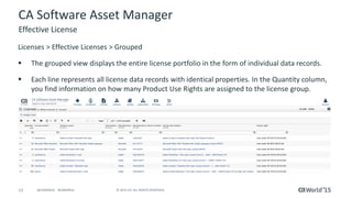 12 © 2015 CA. ALL RIGHTS RESERVED.@CAWORLD #CAWORLD
CA Software Asset Manager
Licenses > Effective Licenses > Grouped
 The grouped view displays the entire license portfolio in the form of individual data records.
 Each line represents all license data records with identical properties. In the Quantity column,
you find information on how many Product Use Rights are assigned to the license group.
Effective License
 