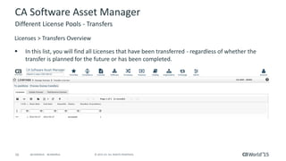 16 © 2015 CA. ALL RIGHTS RESERVED.@CAWORLD #CAWORLD
CA Software Asset Manager
Licenses > Transfers Overview
 In this list, you will find all Licenses that have been transferred - regardless of whether the
transfer is planned for the future or has been completed.
Different License Pools - Transfers
 