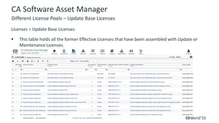 17 © 2015 CA. ALL RIGHTS RESERVED.@CAWORLD #CAWORLD
CA Software Asset Manager
Licenses > Update Base Licenses
 This table holds all the former Effective Licenses that have been assembled with Update or
Maintenance Licenses.
Different License Pools – Update Base Licenses
 