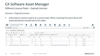 18 © 2015 CA. ALL RIGHTS RESERVED.@CAWORLD #CAWORLD
CA Software Asset Manager
Licenses > Expired Licenses
 Subscription Licenses expire at a certain date. When reaching this point these will
automatically be transferred to this table.
Different License Pools – Expired Licenses
 