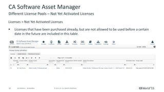 20 © 2015 CA. ALL RIGHTS RESERVED.@CAWORLD #CAWORLD
CA Software Asset Manager
Licenses > Not Yet Activated Licenses
 Licenses that have been purchased already, but are not allowed to be used before a certain
date in the future are included in this table.
Different License Pools – Not Yet Activated Licenses
 