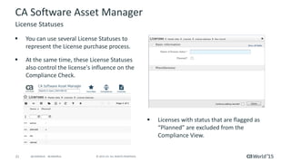 21 © 2015 CA. ALL RIGHTS RESERVED.@CAWORLD #CAWORLD
CA Software Asset Manager
 You can use several License Statuses to
represent the License purchase process.
 At the same time, these License Statuses
also control the license's influence on the
Compliance Check.
License Statuses
 Licenses with status that are flagged as
“Planned” are excluded from the
Compliance View.
 