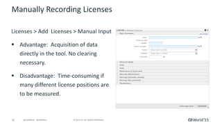 22 © 2015 CA. ALL RIGHTS RESERVED.@CAWORLD #CAWORLD
Manually Recording Licenses
Licenses > Add Licenses > Manual Input
 Advantage: Acquisition of data
directly in the tool. No clearing
necessary.
 Disadvantage: Time-consuming if
many different license positions are
to be measured.
 