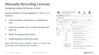 26 © 2015 CA. ALL RIGHTS RESERVED.@CAWORLD #CAWORLD
Manually Recording Licenses
License Positions can be assigned to a “User” or a
“Device”:
 In this example, the position is assigned to a
user.
 Using the context menu another window will
open up.
 Select the appropriate Device.
 Assigning Device works the same.
Note: The license metric, whether “User” or “Device” has
no influence on assigning a user or device.
Assigning License to Device or User
 