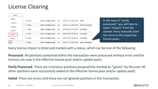 36 © 2015 CA. ALL RIGHTS RESERVED.@CAWORLD #CAWORLD
License Clearing
Every license import is listed and marked with a status, which can be one of the following:
Processed: All positions contained within the transaction were processed without error and the
licenses are now in the effective license pool and/or update pool).
Partly Processed: There are erroneous positions purposefully marked as “ignore” by the user. All
other positions were successfully added to the effective license pool and/or update pool).
Failed: There are errors and these are not ignored positions in the transaction.
In the case of “partly
processed,” you will have to
select “Import” from the
context menu manually start
the move to the respective
license pools.
 