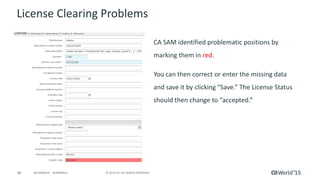 38 © 2015 CA. ALL RIGHTS RESERVED.@CAWORLD #CAWORLD
License Clearing Problems
CA SAM identified problematic positions by
marking them in red.
You can then correct or enter the missing data
and save it by clicking “Save.” The License Status
should then change to “accepted.”
 