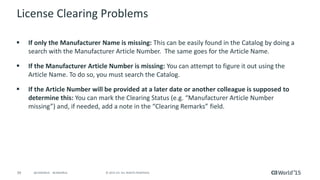 39 © 2015 CA. ALL RIGHTS RESERVED.@CAWORLD #CAWORLD
License Clearing Problems
 If only the Manufacturer Name is missing: This can be easily found in the Catalog by doing a
search with the Manufacturer Article Number. The same goes for the Article Name.
 If the Manufacturer Article Number is missing: You can attempt to figure it out using the
Article Name. To do so, you must search the Catalog.
 If the Article Number will be provided at a later date or another colleague is supposed to
determine this: You can mark the Clearing Status (e.g. “Manufacturer Article Number
missing”) and, if needed, add a note in the “Clearing Remarks” field.
 