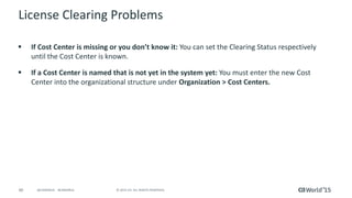 40 © 2015 CA. ALL RIGHTS RESERVED.@CAWORLD #CAWORLD
License Clearing Problems
 If Cost Center is missing or you don’t know it: You can set the Clearing Status respectively
until the Cost Center is known.
 If a Cost Center is named that is not yet in the system yet: You must enter the new Cost
Center into the organizational structure under Organization > Cost Centers.
 