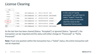41 © 2015 CA. ALL RIGHTS RESERVED.@CAWORLD #CAWORLD
License Clearing
As the last item has been cleared (Status: “Accepted”) or Ignored (Status: “Ignored”), the
transaction can be imported and the status will either change to “Processed” or “Partly
Processed.”
Note: If just one position within the transaction has a “Failed” status, the entire transaction will
not be imported.
In the case of “partly
processed,” you will have to
select “Import” from the
context menu to manually
start the move to the
respective license pools.
 