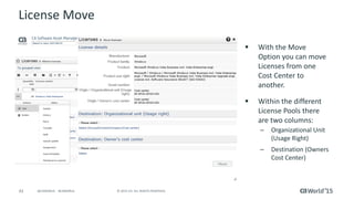43 © 2015 CA. ALL RIGHTS RESERVED.@CAWORLD #CAWORLD
License Move
 With the Move
Option you can move
Licenses from one
Cost Center to
another.
 Within the different
License Pools there
are two columns:
– Organizational Unit
(Usage Right)
– Destination (Owners
Cost Center)
 