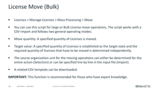 44 © 2015 CA. ALL RIGHTS RESERVED.@CAWORLD #CAWORLD
License Move (Bulk)
 Licenses > Manage Licenses > Mass Processing > Move
 You can use this script for large or Bulk License move operations. The script works with a
CSV-import and follows two general operating modes:
 Move quantity: A specified quantity of Licenses is moved.
 Target value: A specified quantity of Licenses is established as the target state and the
required quantity of licenses that have to be moved is determined independently.
 The source organization unit for the moving operations can either be determined for the
entire action (Selection) or can be specified line by line in the input file (Import).
 A related CSV-template can be downloaded.
IMPORTANT: This function is recommended for those who have expert knowledge.
 